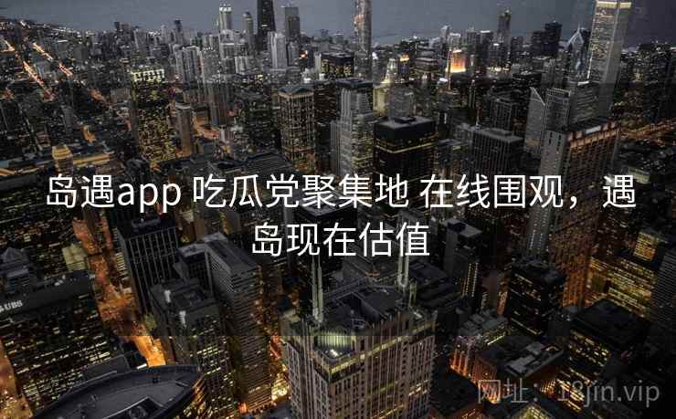 岛遇app 吃瓜党聚集地 在线围观，遇岛现在估值