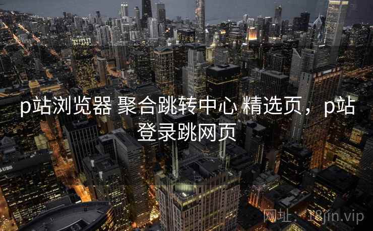 p站浏览器 聚合跳转中心 精选页，p站登录跳网页