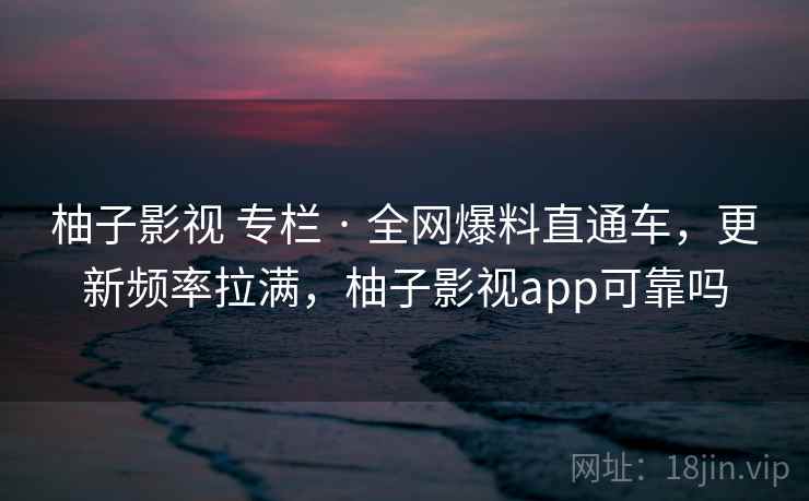 柚子影视 专栏 · 全网爆料直通车，更新频率拉满，柚子影视app可靠吗