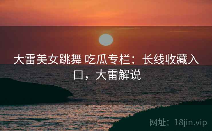 大雷美女跳舞 吃瓜专栏：长线收藏入口，大雷解说