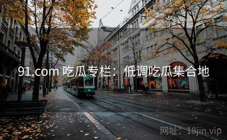91.com 吃瓜专栏：低调吃瓜集合地