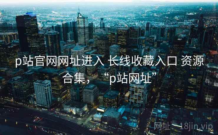 p站官网网址进入 长线收藏入口 资源合集，“p站网址”
