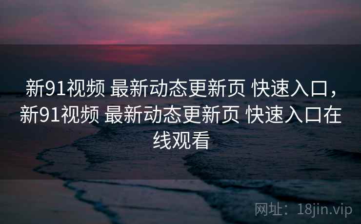 新91视频 最新动态更新页 快速入口，新91视频 最新动态更新页 快速入口在线观看