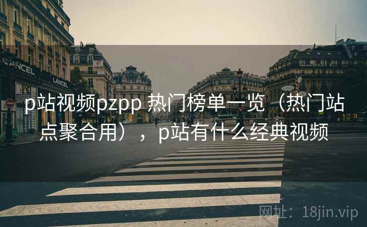 p站视频pzpp 热门榜单一览（热门站点聚合用），p站有什么经典视频