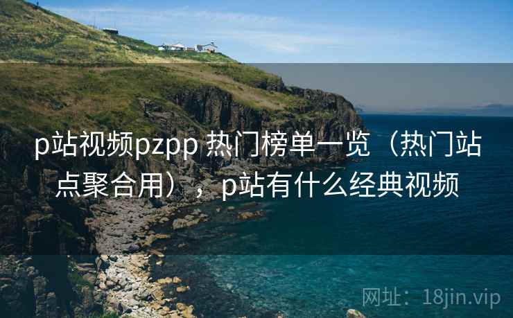p站视频pzpp 热门榜单一览（热门站点聚合用），p站有什么经典视频