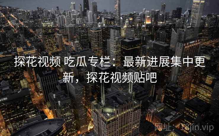 探花视频 吃瓜专栏：最新进展集中更新，探花视频贴吧