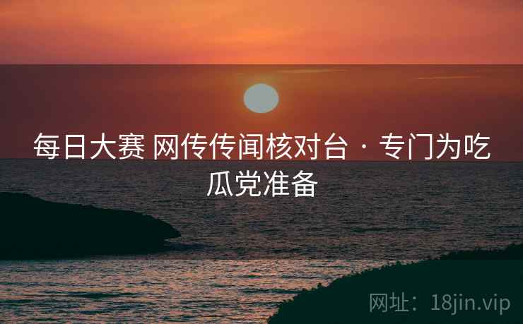 每日大赛 网传传闻核对台 · 专门为吃瓜党准备