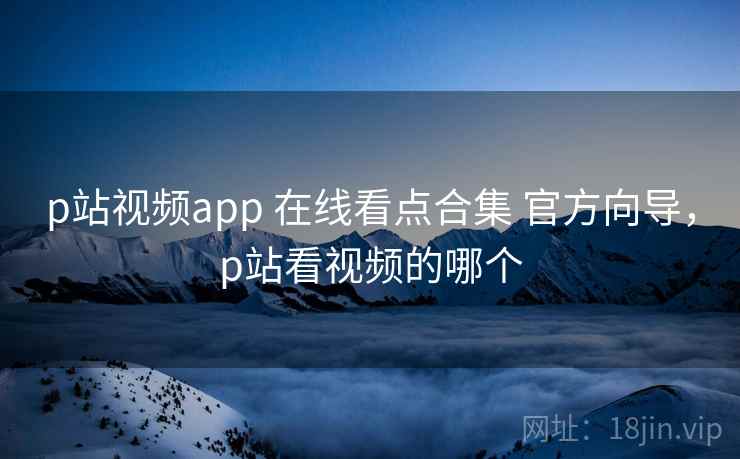 p站视频app 在线看点合集 官方向导，p站看视频的哪个