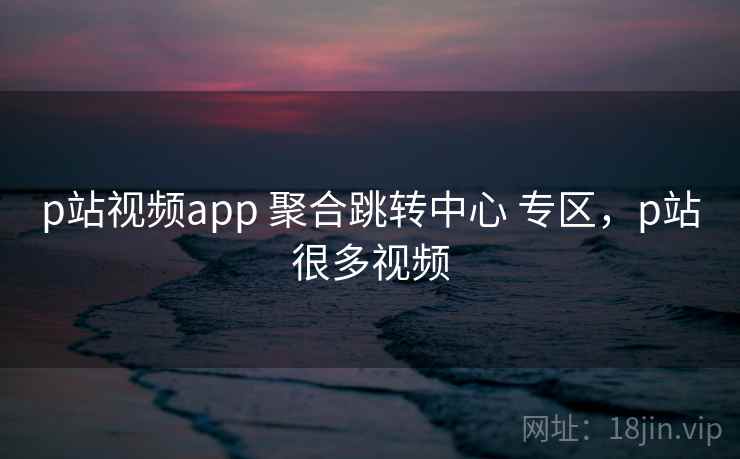 p站视频app 聚合跳转中心 专区，p站很多视频