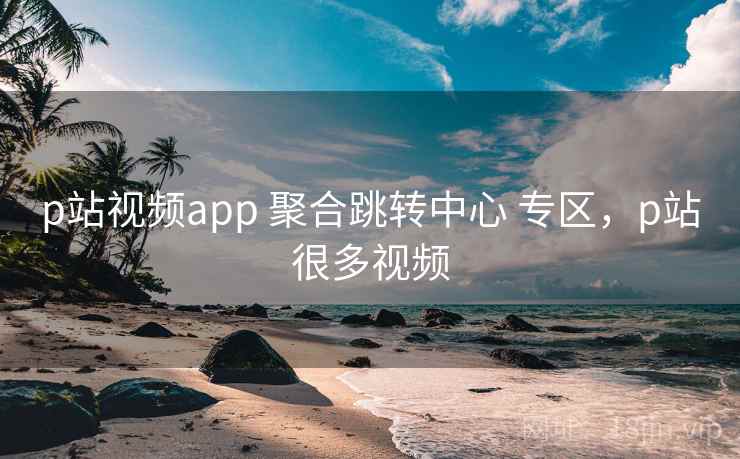 p站视频app 聚合跳转中心 专区，p站很多视频