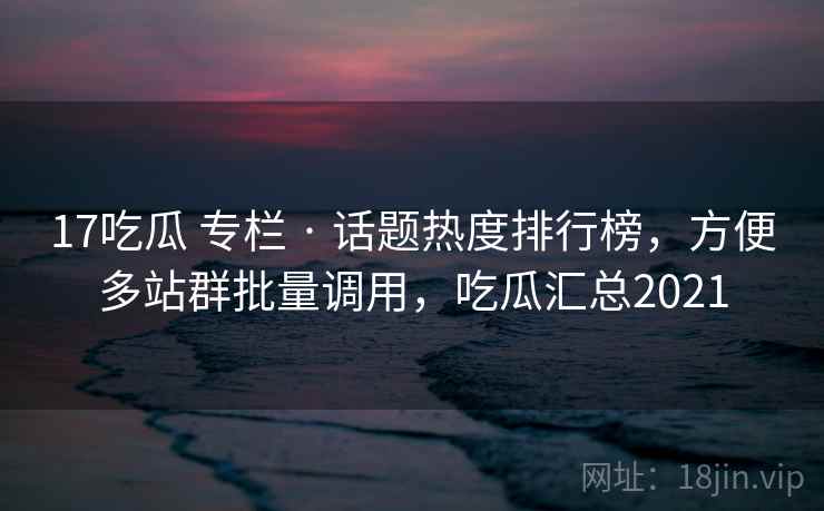 17吃瓜 专栏 · 话题热度排行榜，方便多站群批量调用，吃瓜汇总2021