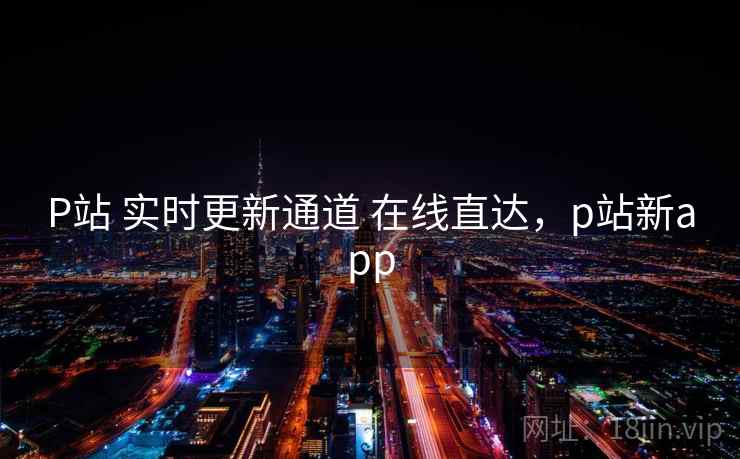 P站 实时更新通道 在线直达，p站新app