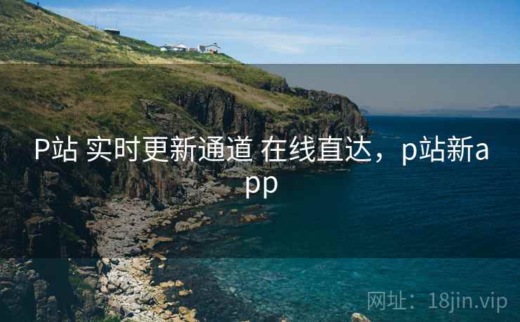 P站 实时更新通道 在线直达，p站新app