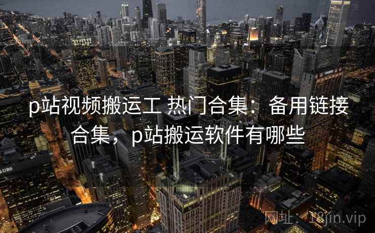 p站视频搬运工 热门合集：备用链接合集，p站搬运软件有哪些