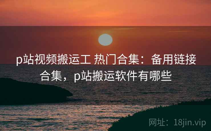 p站视频搬运工 热门合集：备用链接合集，p站搬运软件有哪些