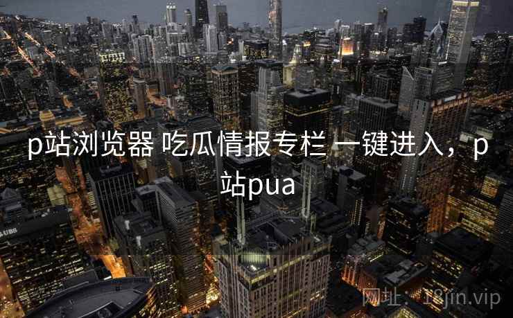 p站浏览器 吃瓜情报专栏 一键进入,p站pua p站浏览器 吃瓜情报专栏 一键进入,p站pua