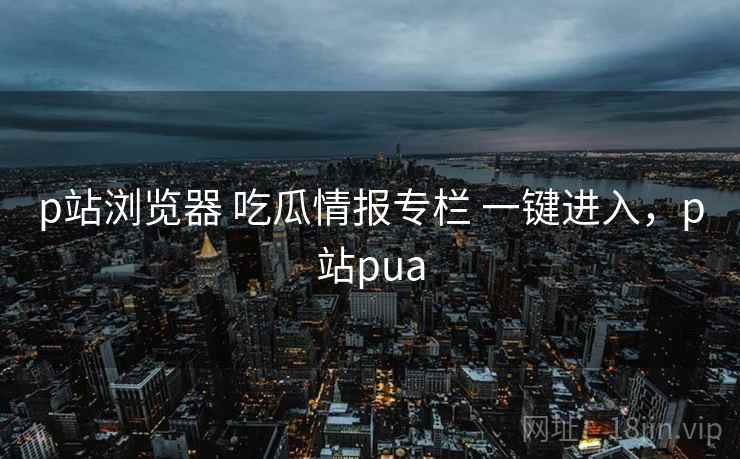 p站浏览器 吃瓜情报专栏 一键进入,p站pua p站浏览器 吃瓜情报专栏 一键进入,p站pua