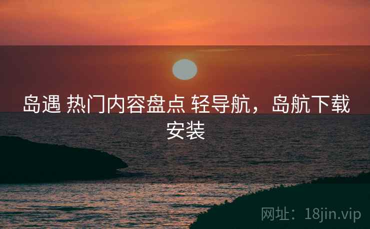 岛遇 热门内容盘点 轻导航，岛航下载安装