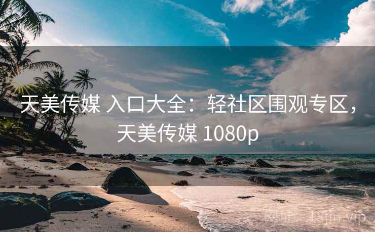 天美传媒 入口大全：轻社区围观专区，天美传媒 1080p