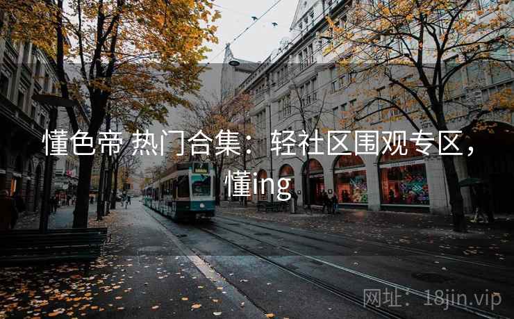 懂色帝 热门合集：轻社区围观专区，懂ing