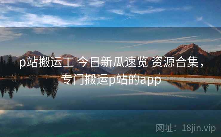 p站搬运工 今日新瓜速览 资源合集，专门搬运p站的app