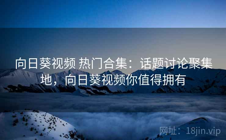 向日葵视频 热门合集：话题讨论聚集地，向日葵视频你值得拥有