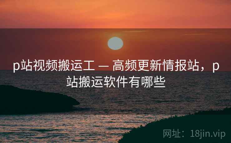 p站视频搬运工 — 高频更新情报站，p站搬运软件有哪些