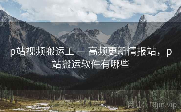 p站视频搬运工 — 高频更新情报站，p站搬运软件有哪些
