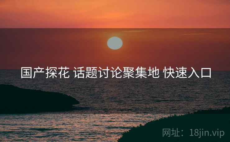 国产探花 话题讨论聚集地 快速入口