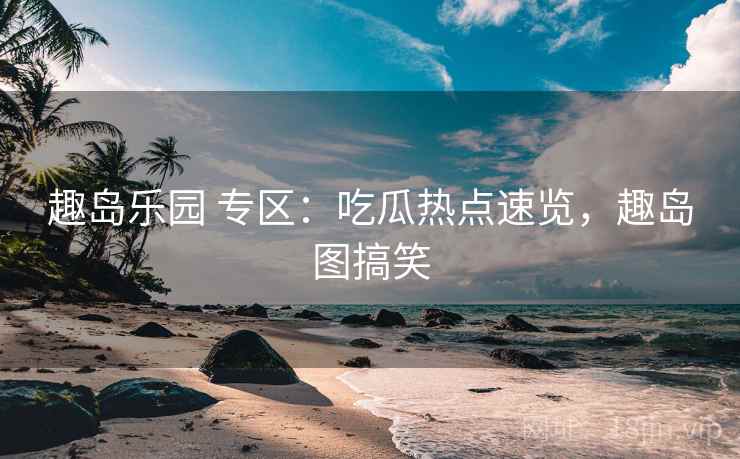 趣岛乐园 专区：吃瓜热点速览，趣岛图搞笑