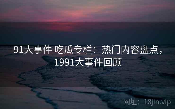 91大事件 吃瓜专栏:热门内容盘点,1991大事件回顾 91大事件 吃瓜专栏:热门内容盘点,1991大事件回顾
