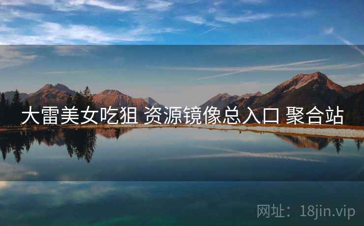 大雷美女吃狙 资源镜像总入口 聚合站