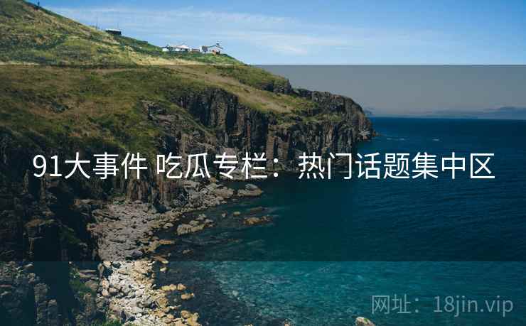 91大事件 吃瓜专栏：热门话题集中区