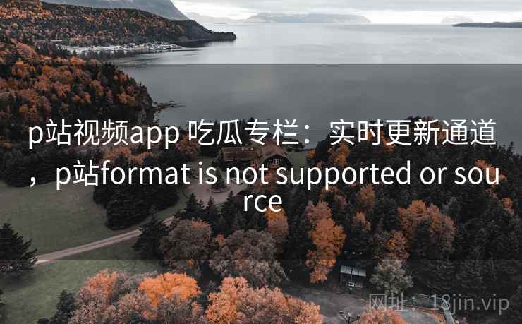 p站视频app 吃瓜专栏：实时更新通道，p站format is not supported or source