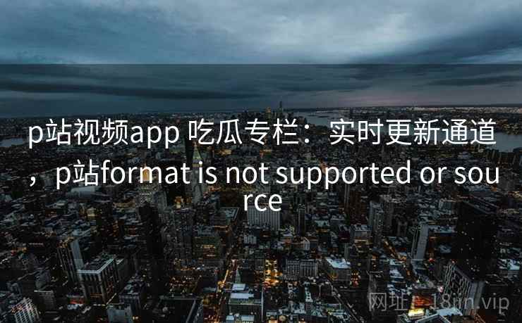 p站视频app 吃瓜专栏：实时更新通道，p站format is not supported or source