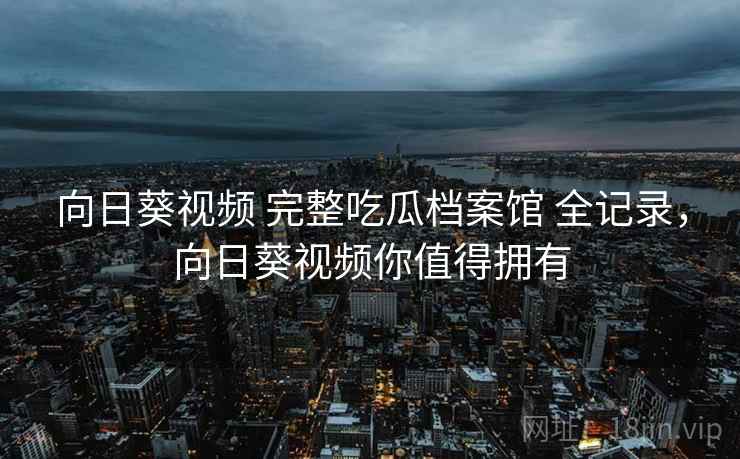 向日葵视频 完整吃瓜档案馆 全记录，向日葵视频你值得拥有