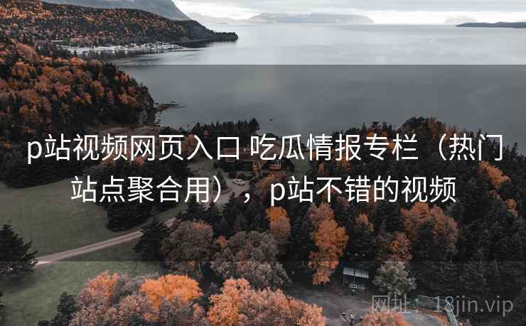 p站视频网页入口 吃瓜情报专栏（热门站点聚合用），p站不错的视频
