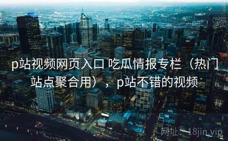 p站视频网页入口 吃瓜情报专栏（热门站点聚合用），p站不错的视频