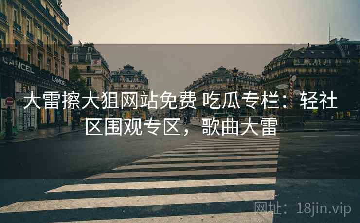 大雷擦大狙网站免费 吃瓜专栏：轻社区围观专区，歌曲大雷
