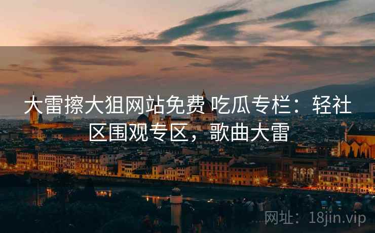 大雷擦大狙网站免费 吃瓜专栏：轻社区围观专区，歌曲大雷