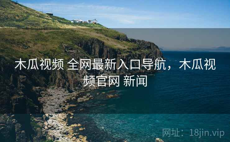 木瓜视频 全网最新入口导航，木瓜视频官网 新闻