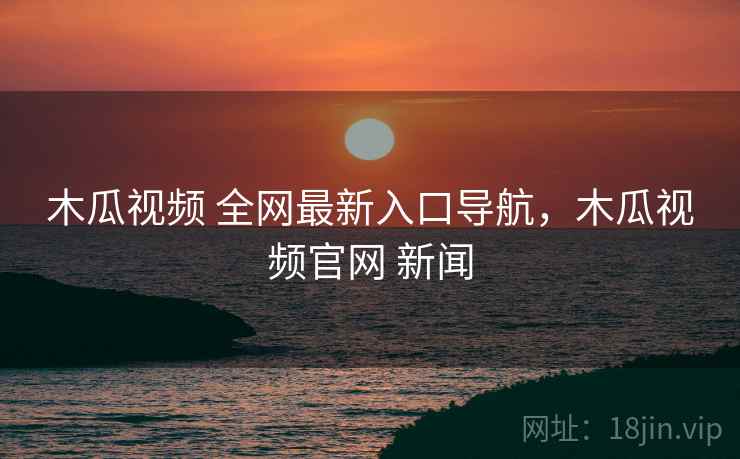 木瓜视频 全网最新入口导航，木瓜视频官网 新闻