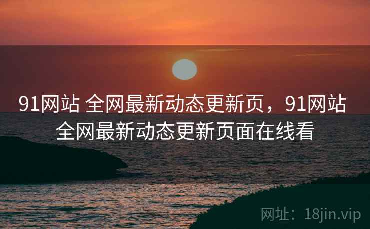 91网站 全网最新动态更新页，91网站 全网最新动态更新页面在线看