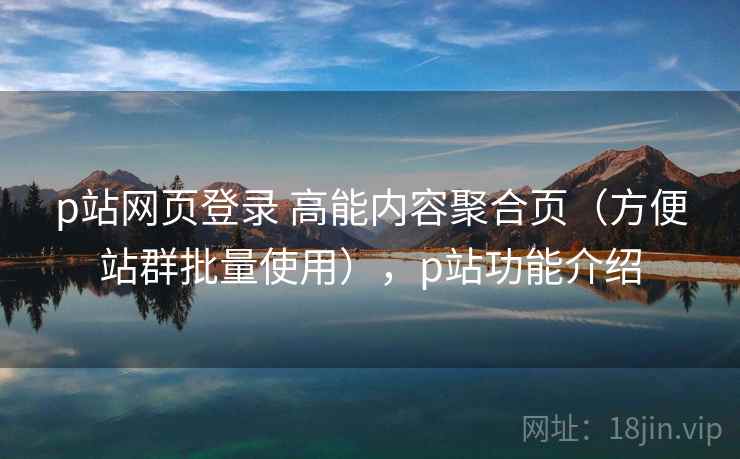 p站网页登录 高能内容聚合页（方便站群批量使用），p站功能介绍