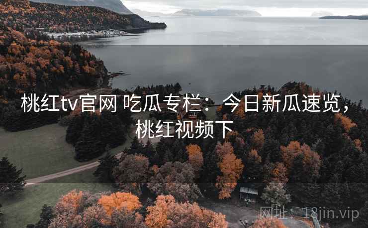 桃红tv官网 吃瓜专栏：今日新瓜速览，桃红视频下