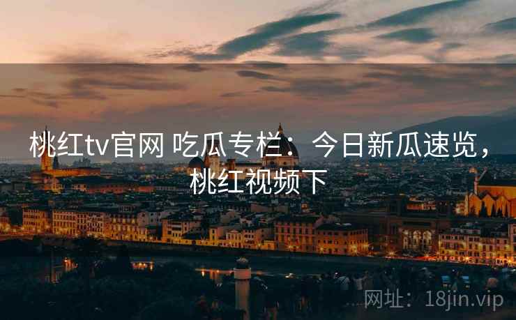 桃红tv官网 吃瓜专栏：今日新瓜速览，桃红视频下