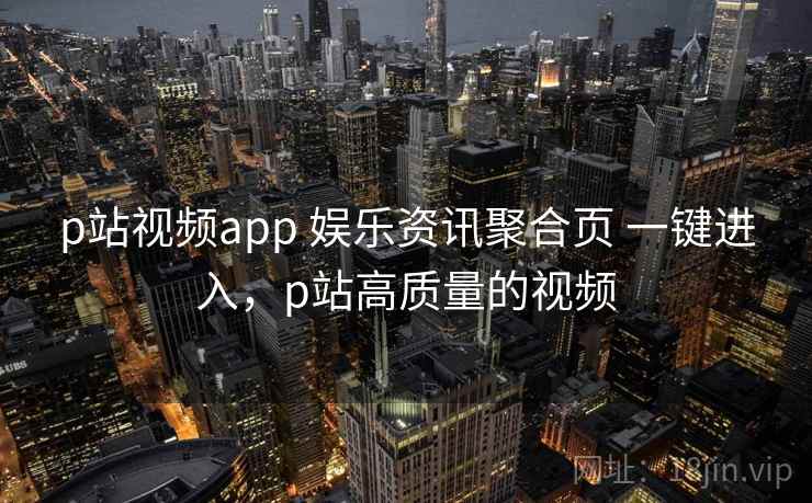 p站视频app 娱乐资讯聚合页 一键进入，p站高质量的视频