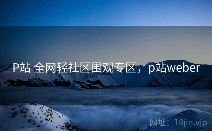 P站 全网轻社区围观专区，p站weber