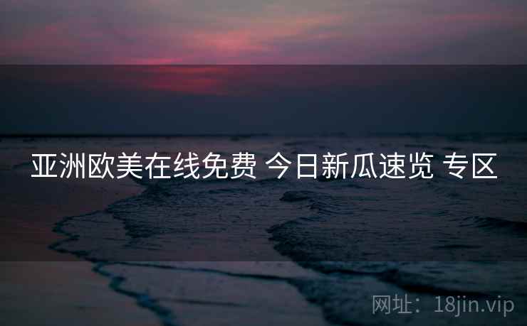 亚洲欧美在线免费 今日新瓜速览 专区