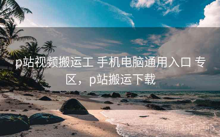 p站视频搬运工 手机电脑通用入口 专区，p站搬运下载